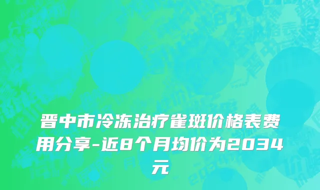 晋中市冷冻治疗雀斑价格表费用分享-近8个月均价为2034元
