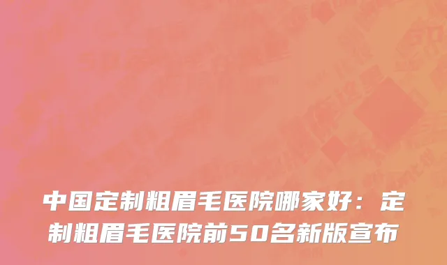 中国定制粗眉毛医院哪家好：定制粗眉毛医院前50名新版宣布