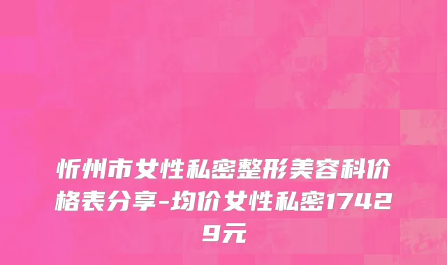 忻州市女性私密整形美容科价格表分享-均价女性私密17429元