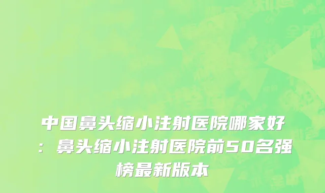 中国鼻头缩小注射医院哪家好：鼻头缩小注射医院前50名强榜最新版本