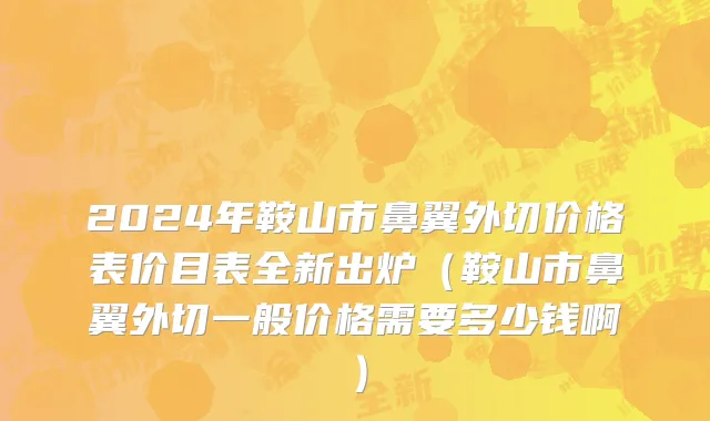 2024年鞍山市鼻翼外切价格表价目表全新出炉（鞍山市鼻翼外切一般价格需要多少钱啊）