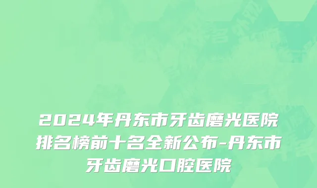2024年丹东市牙齿磨光医院排名榜前十名全新公布-丹东市牙齿磨光口腔医院