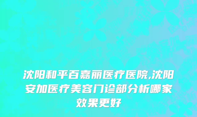 沈阳和平百嘉丽医疗医院,沈阳安加医疗美容门诊部分析哪家效果更好