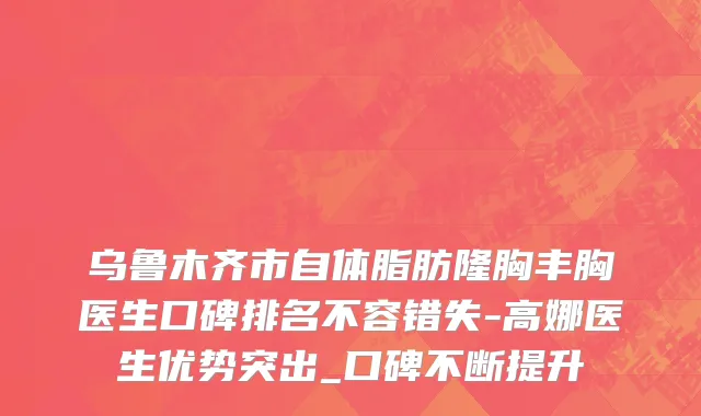 乌鲁木齐市自体脂肪隆胸丰胸医生口碑排名不容错失-高娜医生优势突出_口碑不断提升