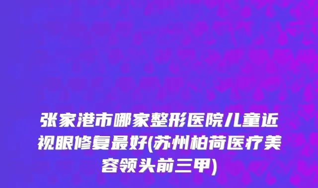 张家港市哪家整形医院儿童近视眼修复最好(苏州柏荷医疗美容领头前三甲)
