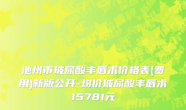 池州市玻尿酸丰唇术价格表(费用)新版公开-均价玻尿酸丰唇术15781元
