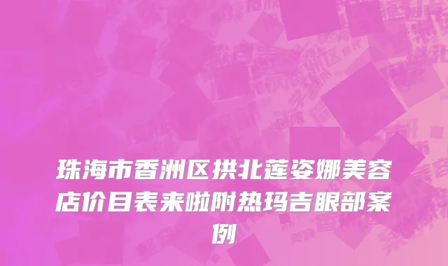珠海市香洲区拱北莲姿娜美容店价目表来啦附热玛吉眼部案例