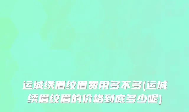 运城绣眉纹眉费用多不多(运城绣眉纹眉的价格到底多少呢)