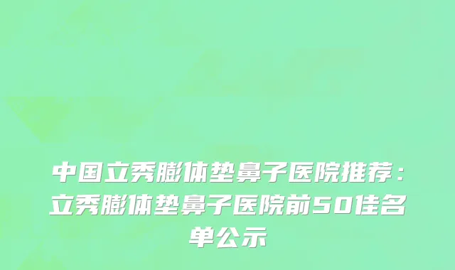 中国立秀膨体垫鼻子医院推荐：立秀膨体垫鼻子医院前50佳名单公示