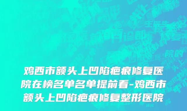 鸡西市额头上凹陷疤痕修复医院在榜名单名单提前看-鸡西市额头上凹陷疤痕修复整形医院