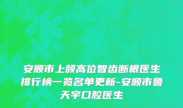 安顺市上颌高位智齿断根医生排行榜一览名单更新-安顺市鲁天宇口腔医生