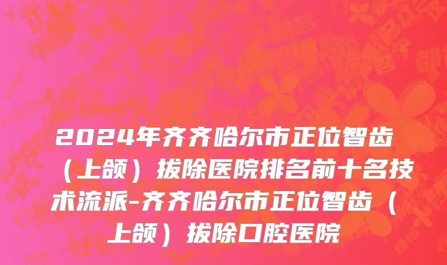 2024年齐齐哈尔市正位智齿（上颌）拔除医院排名前十名技术流派-齐齐哈尔市正位智齿（上颌）拔除口腔医院