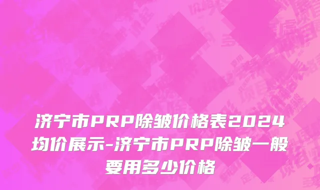 济宁市PRP除皱价格表2024均价展示-济宁市PRP除皱一般要用多少价格