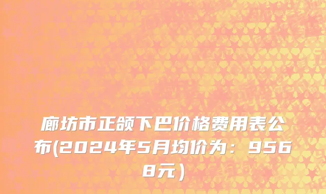 廊坊市正颌下巴价格费用表公布(2024年5月均价为：9568元）