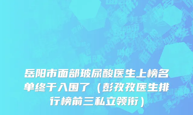岳阳市面部玻尿酸医生上榜名单终于入围了（彭孜孜医生排行榜前三私立领衔）