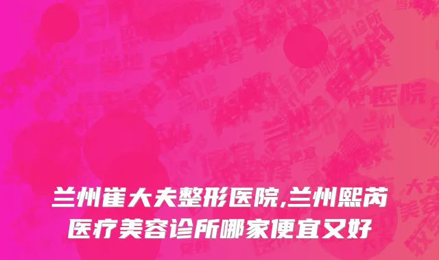 兰州崔大夫整形医院,兰州熙芮医疗美容诊所哪家便宜又好