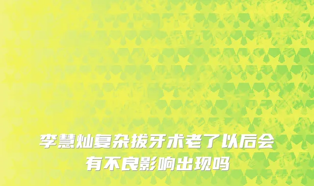 李慧灿复杂拔牙术老了以后会有不良影响出现吗