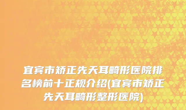 宜宾市矫正先天耳畸形医院排名榜前十正规介绍(宜宾市矫正先天耳畸形整形医院)
