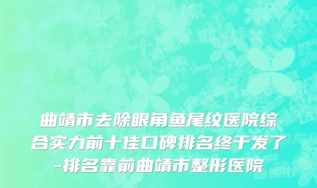 曲靖市去除眼角鱼尾纹医院综合实力前十佳口碑排名终于发了-排名靠前曲靖市整形医院