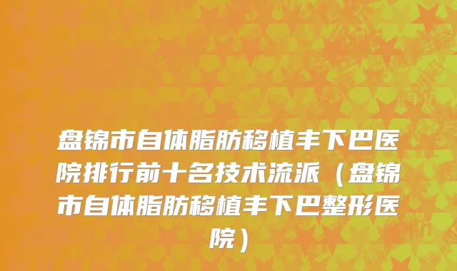 盘锦市自体脂肪移植丰下巴医院排行前十名技术流派（盘锦市自体脂肪移植丰下巴整形医院）