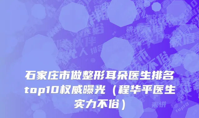 石家庄市做整形耳朵医生排名top10权威曝光（程华平医生实力不俗）