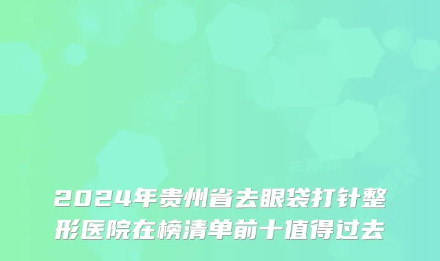 2024年贵州省去眼袋打针整形医院在榜清单前十值得过去
