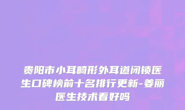 贵阳市小耳畸形外耳道闭锁医生口碑榜前十名排行更新-姜丽医生技术看好吗