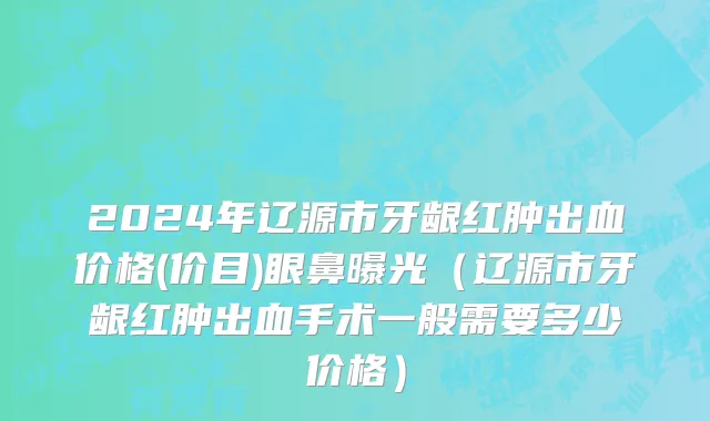 2024年辽源市牙龈红肿出血价格(价目)眼鼻曝光（辽源市牙龈红肿出血手术一般需要多少价格）