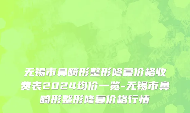 无锡市鼻畸形整形修复价格收费表2024均价一览-无锡市鼻畸形整形修复价格行情