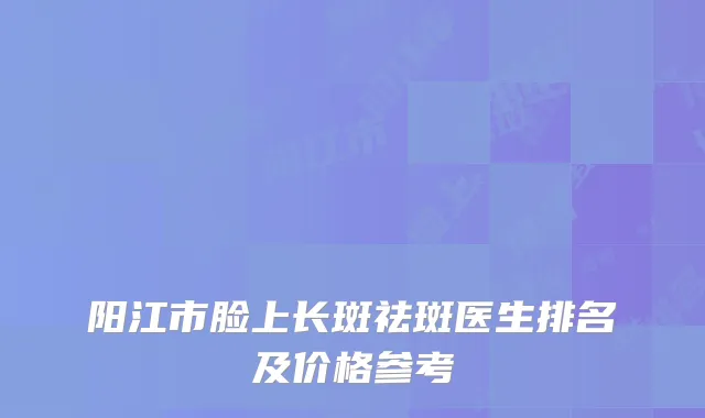 阳江市脸上长斑祛斑医生排名及价格参考