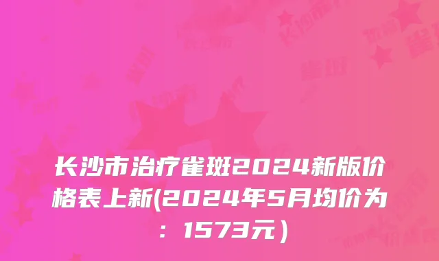 长沙市治疗雀斑2024新版价格表上新(2024年5月均价为：1573元）