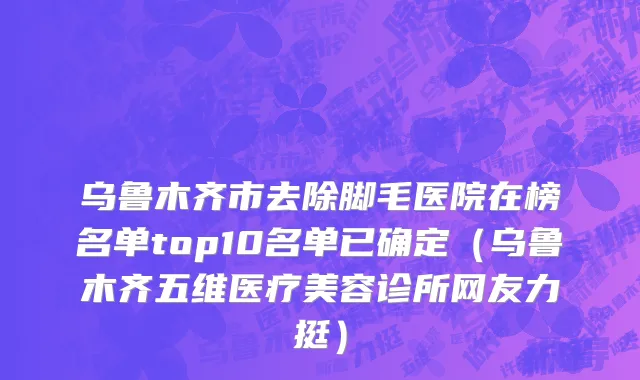乌鲁木齐市去除脚毛医院在榜名单top10名单已确定（乌鲁木齐五维医疗美容诊所网友力挺）