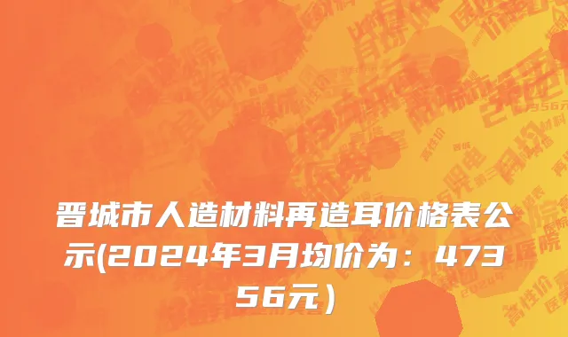 晋城市人造材料再造耳价格表公示(2024年3月均价为：47356元）
