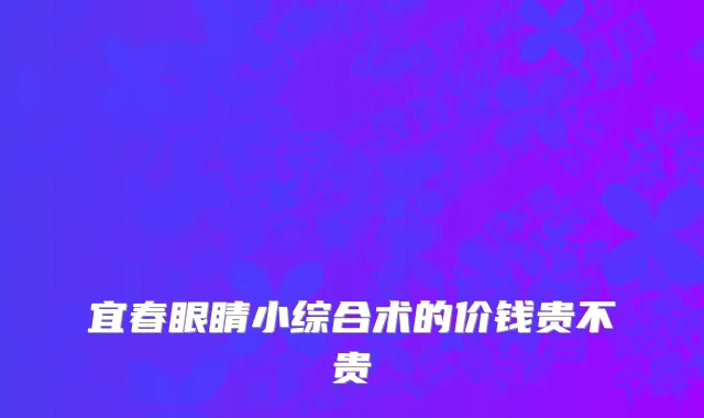 宜春眼睛小综合术的价钱贵不贵