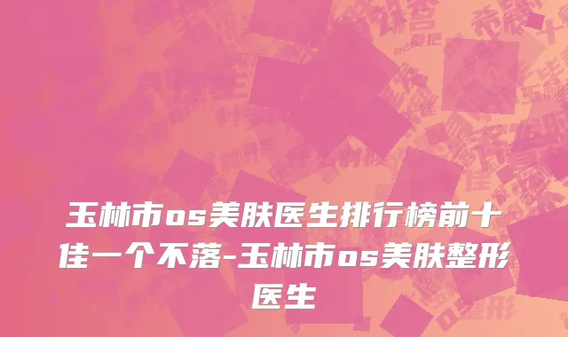 玉林市os美肤医生排行榜前十佳一个不落-玉林市os美肤整形医生