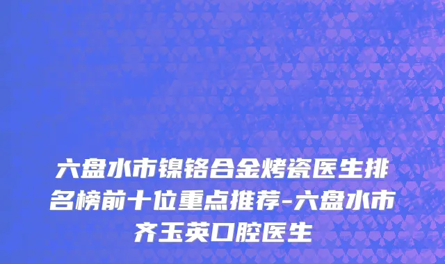 六盘水市镍铬合金烤瓷医生排名榜前十位重点推荐-六盘水市齐玉英口腔医生