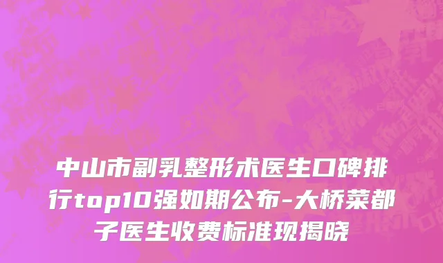 中山市副乳整形术医生口碑排行top10强如期公布-大桥菜都子医生收费标准现揭晓
