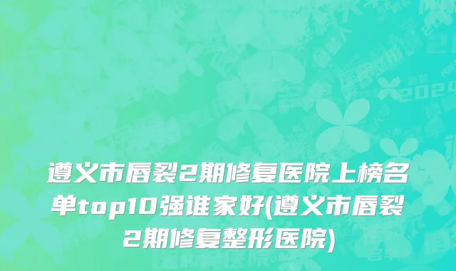 遵义市唇裂2期修复医院上榜名单top10强谁家好(遵义市唇裂2期修复整形医院)