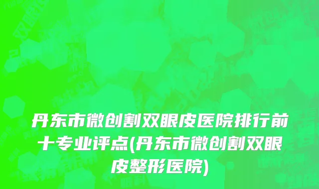 丹东市微创割双眼皮医院排行前十专业评点(丹东市微创割双眼皮整形医院)
