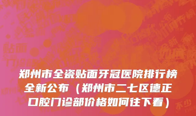 郑州市全瓷贴面牙冠医院排行榜全新公布（郑州市二七区德正口腔门诊部价格如何往下看）