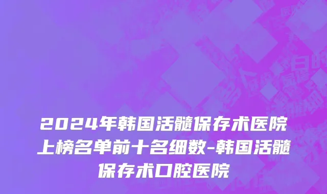 2024年韩国活髓保存术医院上榜名单前十名细数-韩国活髓保存术口腔医院