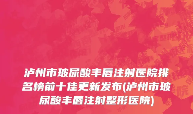 泸州市玻尿酸丰唇注射医院排名榜前十佳更新发布(泸州市玻尿酸丰唇注射整形医院)