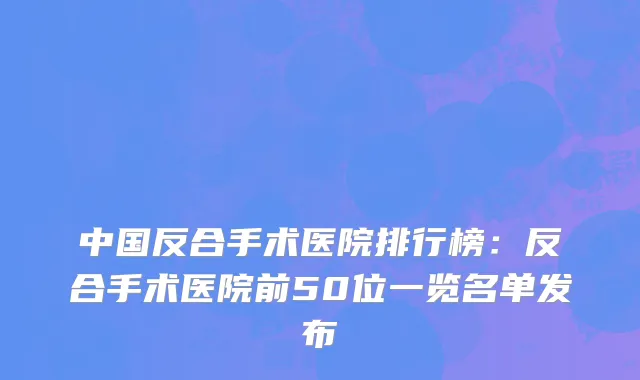 中国反合手术医院排行榜：反合手术医院前50位一览名单发布