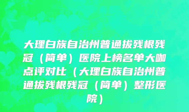 大理白族自治州普通拔残根残冠（简单）医院上榜名单大咖点评对比（大理白族自治州普通拔残根残冠（简单）整形医院）