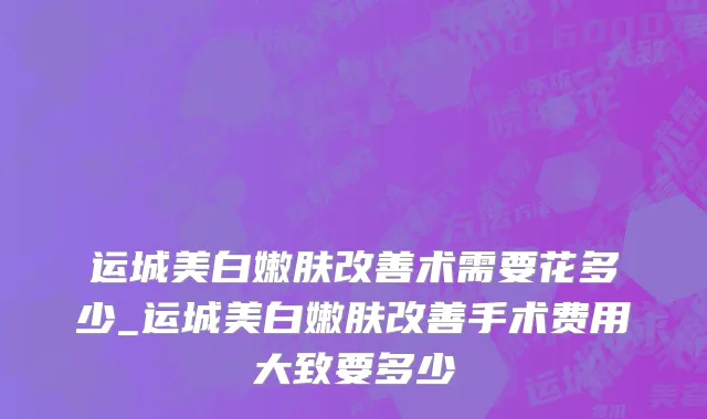 运城美白嫩肤改善术需要花多少_运城美白嫩肤改善手术费用大致要多少