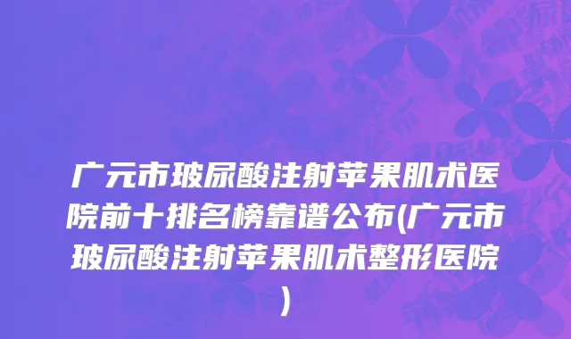 广元市玻尿酸注射苹果肌术医院前十排名榜靠谱公布(广元市玻尿酸注射苹果肌术整形医院)