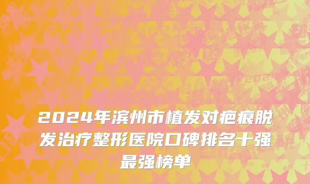 2024年滨州市植发对疤痕脱发治疗整形医院口碑排名十强最强榜单