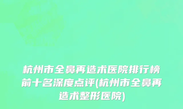 杭州市全鼻再造术医院排行榜前十名深度点评(杭州市全鼻再造术整形医院)