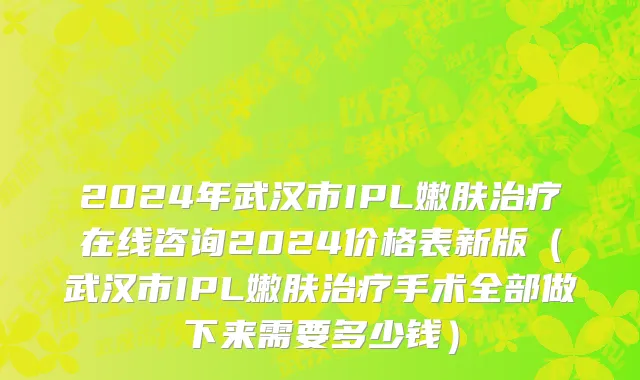 2024年武汉市IPL嫩肤治疗在线咨询2024价格表新版（武汉市IPL嫩肤治疗手术全部做下来需要多少钱）