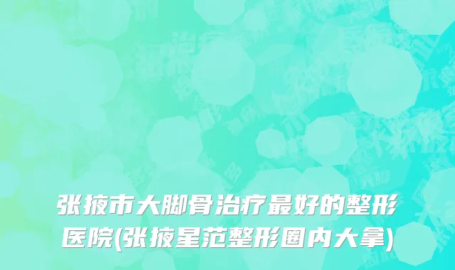 张掖市大脚骨治疗最好的整形医院(张掖星范整形圈内大拿)
